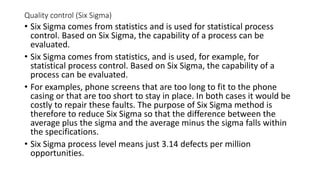 Quality control (Six Sigma)
• Six Sigma comes from statistics and is used for statistical process
control. Based on Six Sigma, the capability of a process can be
evaluated.
• Six Sigma comes from statistics, and is used, for example, for
statistical process control. Based on Six Sigma, the capability of a
process can be evaluated.
• For examples, phone screens that are too long to fit to the phone
casing or that are too short to stay in place. In both cases it would be
costly to repair these faults. The purpose of Six Sigma method is
therefore to reduce Six Sigma so that the difference between the
average plus the sigma and the average minus the sigma falls within
the specifications.
• Six Sigma process level means just 3.14 defects per million
opportunities.
 