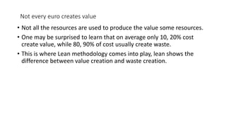 Not every euro creates value
• Not all the resources are used to produce the value some resources.
• One may be surprised to learn that on average only 10, 20% cost
create value, while 80, 90% of cost usually create waste.
• This is where Lean methodology comes into play, lean shows the
difference between value creation and waste creation.
 