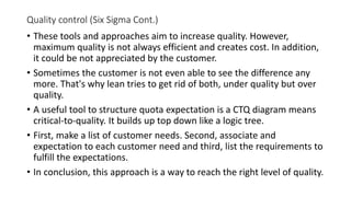 Quality control (Six Sigma Cont.)
• These tools and approaches aim to increase quality. However,
maximum quality is not always efficient and creates cost. In addition,
it could be not appreciated by the customer.
• Sometimes the customer is not even able to see the difference any
more. That's why lean tries to get rid of both, under quality but over
quality.
• A useful tool to structure quota expectation is a CTQ diagram means
critical-to-quality. It builds up top down like a logic tree.
• First, make a list of customer needs. Second, associate and
expectation to each customer need and third, list the requirements to
fulfill the expectations.
• In conclusion, this approach is a way to reach the right level of quality.
 