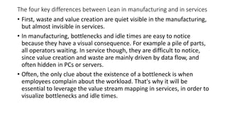 The four key differences between Lean in manufacturing and in services
• First, waste and value creation are quiet visible in the manufacturing,
but almost invisible in services.
• In manufacturing, bottlenecks and idle times are easy to notice
because they have a visual consequence. For example a pile of parts,
all operators waiting. In service though, they are difficult to notice,
since value creation and waste are mainly driven by data flow, and
often hidden in PCs or servers.
• Often, the only clue about the existence of a bottleneck is when
employees complain about the workload. That's why it will be
essential to leverage the value stream mapping in services, in order to
visualize bottlenecks and idle times.
 