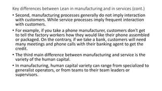 Key differences between Lean in manufacturing and in services (cont.)
• Second, manufacturing processes generally do not imply interaction
with customers. While service processes imply frequent interaction
with customers.
• For example, if you take a phone manufacturer, customers don't get
to tell the factory workers how they would like their phone assembled
or packaged. On the contrary, if we take a bank, customers will need
many meetings and phone calls with their banking agent to get the
credit.
• The third main difference between manufacturing and service is the
variety of the human capital.
• In manufacturing, human capital variety can range from specialized to
generalist operators, or from teams to their team leaders or
supervisors.
 