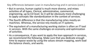 Key differences between Lean in manufacturing and in services (cont.)
• But in service, human capital is much more diverse, and mixes
activities of all types. Clerical, administrative, commercial,
engineering, up to CO level. So it will be obviously more challenging
to apply concepts like standardization in the context of services.
• The fourth difference is that the manufacturing relies mostly on
machines. Whereas, the service rely mostly on IT systems.
• The equivalent of a manufacturing working station is often an IT tool
in services. With the same challenges on economy and optimization
of activities.
• As a consequence, if you want to apply the lean approach in services,
we recommend the following. Make sure that you dedicate enough
time to expose waste by using the values stream mapping, work load
the balance sheets, and works.
 