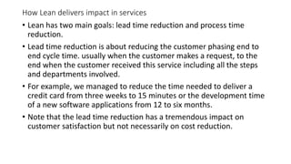 How Lean delivers impact in services
• Lean has two main goals: lead time reduction and process time
reduction.
• Lead time reduction is about reducing the customer phasing end to
end cycle time. usually when the customer makes a request, to the
end when the customer received this service including all the steps
and departments involved.
• For example, we managed to reduce the time needed to deliver a
credit card from three weeks to 15 minutes or the development time
of a new software applications from 12 to six months.
• Note that the lead time reduction has a tremendous impact on
customer satisfaction but not necessarily on cost reduction.
 