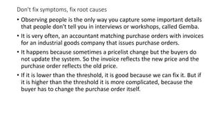 Don't fix symptoms, fix root causes
• Observing people is the only way you capture some important details
that people don't tell you in interviews or workshops, called Gemba.
• It is very often, an accountant matching purchase orders with invoices
for an industrial goods company that issues purchase orders.
• It happens because sometimes a pricelist change but the buyers do
not update the system. So the invoice reflects the new price and the
purchase order reflects the old price.
• If it is lower than the threshold, it is good because we can fix it. But if
it is higher than the threshold it is more complicated, because the
buyer has to change the purchase order itself.
 
