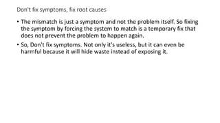 Don't fix symptoms, fix root causes
• The mismatch is just a symptom and not the problem itself. So fixing
the symptom by forcing the system to match is a temporary fix that
does not prevent the problem to happen again.
• So, Don't fix symptoms. Not only it's useless, but it can even be
harmful because it will hide waste instead of exposing it.
 