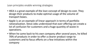 Lean principles enable winning strategies
• IKEA is a great example of the lean concept of design-to-cost. They
design their products to make optimal usage of the volume of
transport boxes.
• Apple is an an example of linear approach in terms of portfolio
rationalization. Steve Jobs understood that over offering can create a
lot of confusion for customers and a huge quantity of waste in
operations.
• When he came back to his own company after several years, he killed
70% of products in order to offer a clearer product range to
customers and to focus efforts on a few initiatives within the
company
 