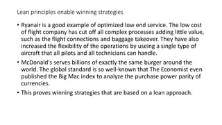Lean principles enable winning strategies
• Ryanair is a good example of optimized low end service. The low cost
of flight company has cut off all complex processes adding little value,
such as the flight connections and baggage takeover. They have also
increased the flexibility of the operations by useing a single type of
aircraft that all pilots and all technicians can handle.
• McDonald's serves billions of exactly the same burger around the
world. The global standard is so well-known that The Economist even
published the Big Mac index to analyze the purchase power parity of
currencies.
• This proves winning strategies that are based on a lean approach.
 