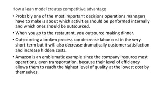 How a lean model creates competitive advantage
• Probably one of the most important decisions operations managers
have to make is about which activities should be performed internally
and which ones should be outsourced.
• When you go to the restaurant, you outsource making dinner.
• Outsourcing a broken process can decrease labor cost in the very
short term but it will also decrease dramatically customer satisfaction
and increase hidden costs.
• Amazon is an emblematic example since the company insource most
operations, even transportation, because their level of efficiency
allows them to reach the highest level of quality at the lowest cost by
themselves.
 