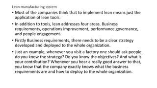 Lean manufacturing system
• Most of the companies think that to implement lean means just the
application of lean tools.
• In addition to tools, lean addresses four areas. Business
requirements, operations improvement, performance governance,
and people engagement.
• Firstly Business requirements, there needs to be a clear strategy
developed and deployed to the whole organization.
• Just an example, whenever you visit a factory one should ask people.
do you know the strategy? Do you know the objectives? And what is
your contribution? Whenever you hear a really good answer to that,
you know that the company exactly knows what the business
requirements are and how to deploy to the whole organization.
 