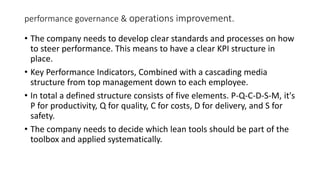 performance governance & operations improvement.
• The company needs to develop clear standards and processes on how
to steer performance. This means to have a clear KPI structure in
place.
• Key Performance Indicators, Combined with a cascading media
structure from top management down to each employee.
• In total a defined structure consists of five elements. P-Q-C-D-S-M, it's
P for productivity, Q for quality, C for costs, D for delivery, and S for
safety.
• The company needs to decide which lean tools should be part of the
toolbox and applied systematically.
 