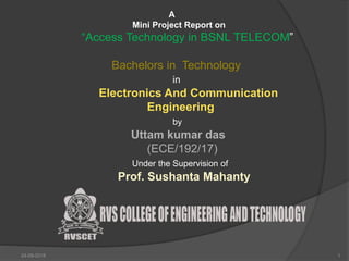 24-09-2018 1
A
Mini Project Report on
“Access Technology in BSNL TELECOM”
Bachelors in Technology
in
Electronics And Communication
Engineering
by
Uttam kumar das
(ECE/192/17)
Under the Supervision of
Prof. Sushanta Mahanty
 