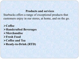 Products and services
Starbucks offers a range of exceptional products that
customers enjoy in our stores, at home, and on the go.
Coffee
Handcrafted Beverages
Merchandise
Fresh Food
Coffee and Tea
Ready-to-Drink (RTD)
 