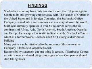 Starbucks marketing from only one store more than 30 years ago in
Seattle to its still growing empire today with The islands of Outlets in
the United States and in foreign Countries, the Starbucks Coffee
Company is no doubt a well-known success story all over the world.
Starbucks currently operates in over 50 countries across the six
continents of Africa, Asia, North America, South America, Oceania
and Europe Its headquarters is still in Seattle at the Starbucks Centre
which is a former Sears, Roebuck and CO. Catalogue distribution
building
Many points can be attributed to the success of this innovative
Company .Starbucks Corporate Social-
Responsibility statement gut one thing is certain. if Starbucks Comes
up with a new viral marketing campaign - others Companies should
start taking notes
FINDINGS
 