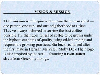 VISION & MISSION
Their mission is to inspire and nurture the human spirit —
one person, one cup, and one neighborhood at a time.
They've always believed in serving the best coffee
possible. It's their goal for all of coffee to be grown under
the highest standards of quality, using ethical trading and
responsible growing practices. Starbucks is named after
the first mate in Herman Melville's Moby Dick Their logo
is also inspired by the sea — featuring a twin-tailed
siren from Greek mythology.
 