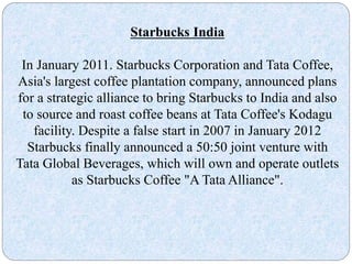 Starbucks India
In January 2011. Starbucks Corporation and Tata Coffee,
Asia's largest coffee plantation company, announced plans
for a strategic alliance to bring Starbucks to India and also
to source and roast coffee beans at Tata Coffee's Kodagu
facility. Despite a false start in 2007 in January 2012
Starbucks finally announced a 50:50 joint venture with
Tata Global Beverages, which will own and operate outlets
as Starbucks Coffee "A Tata Alliance".
 