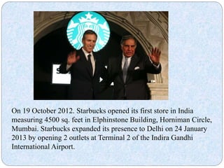 On 19 October 2012. Starbucks opened its first store in India
measuring 4500 sq. feet in Elphinstone Building, Horniman Circle,
Mumbai. Starbucks expanded its presence to Delhi on 24 January
2013 by opening 2 outlets at Terminal 2 of the Indira Gandhi
International Airport.
 