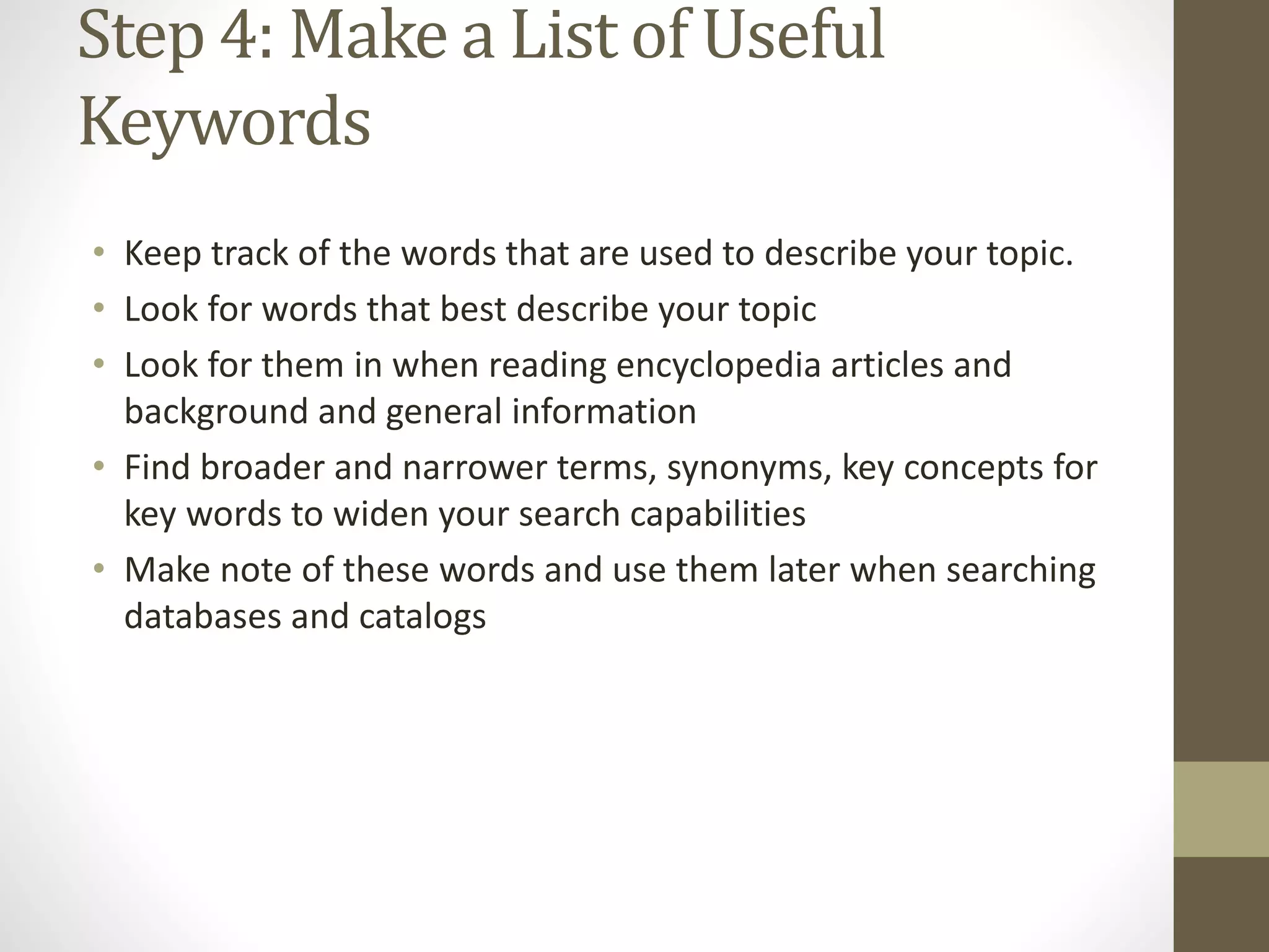 Step 4: Make a List of Useful
Keywords
• Keep track of the words that are used to describe your topic.
• Look for words that best describe your topic
• Look for them in when reading encyclopedia articles and
background and general information
• Find broader and narrower terms, synonyms, key concepts for
key words to widen your search capabilities
• Make note of these words and use them later when searching
databases and catalogs
 