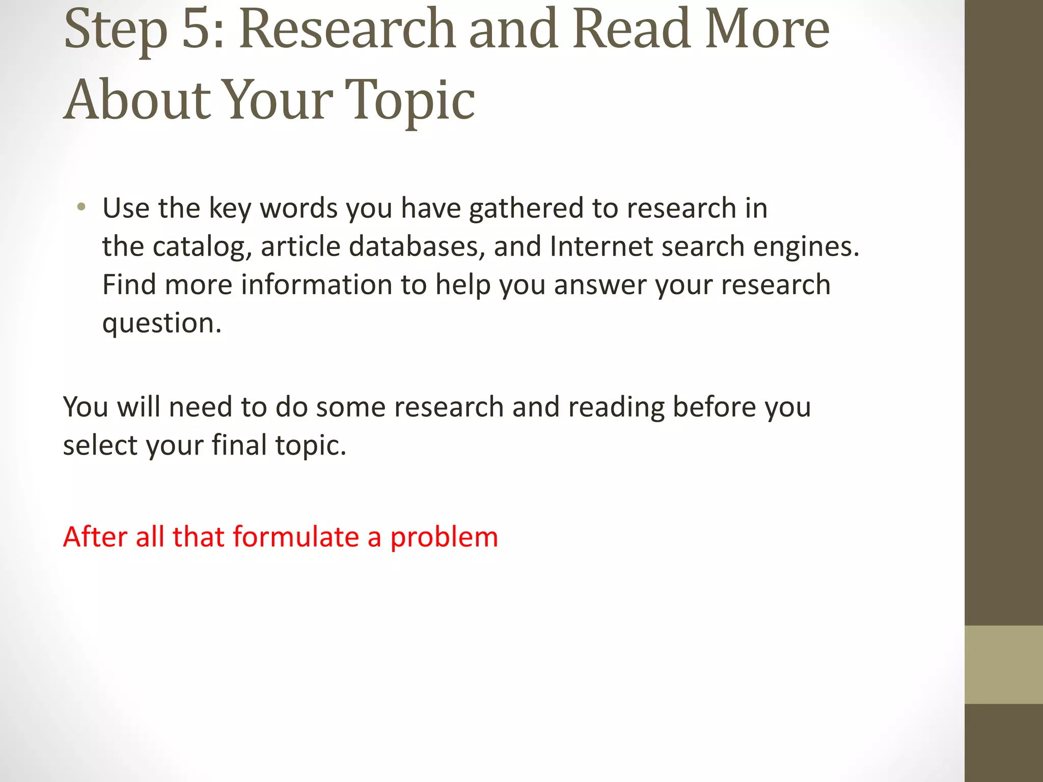 Step 5: Research and Read More
About Your Topic
• Use the key words you have gathered to research in
the catalog, article databases, and Internet search engines.
Find more information to help you answer your research
question.
You will need to do some research and reading before you
select your final topic.
After all that formulate a problem
 
