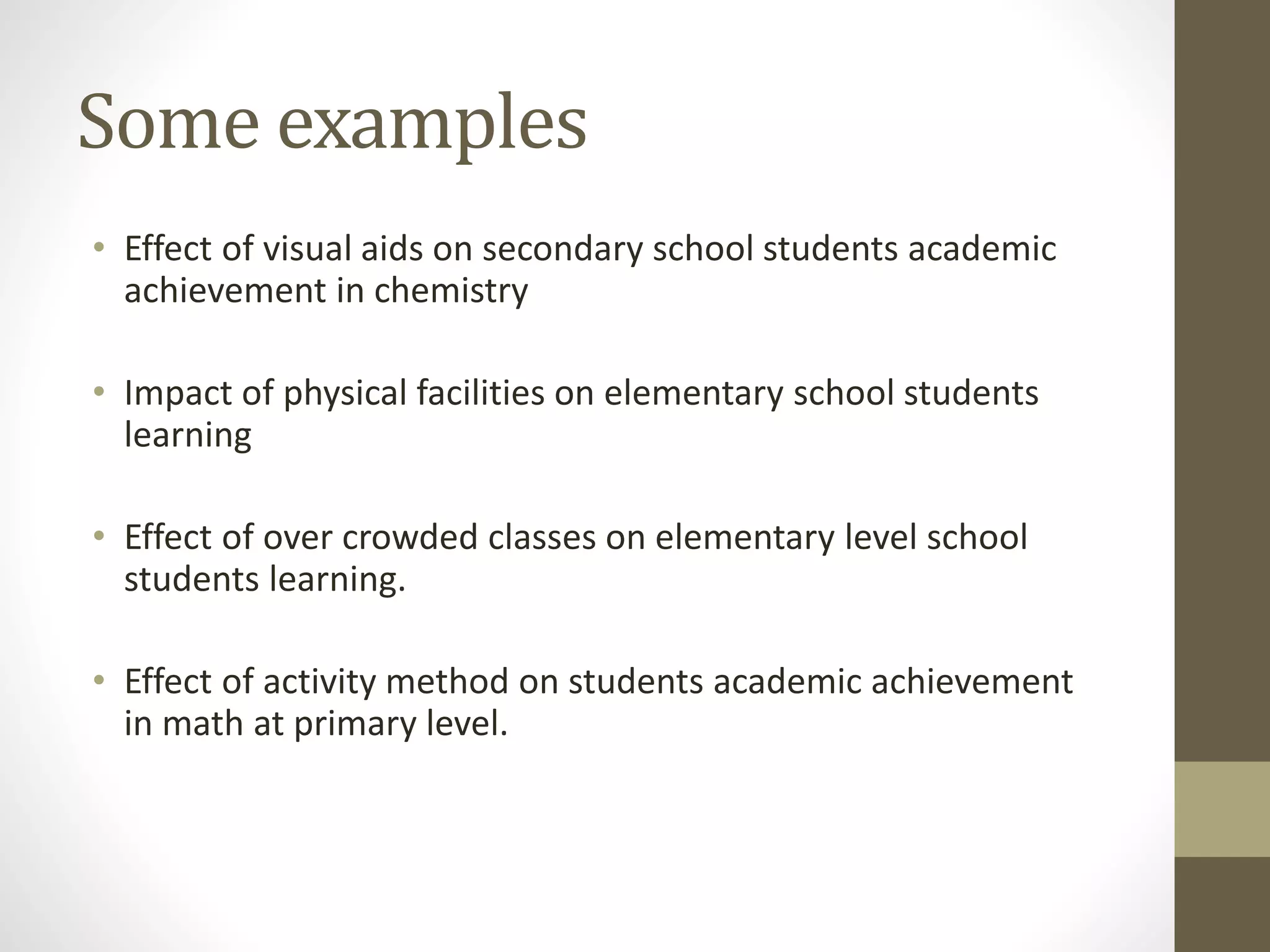 Some examples
• Effect of visual aids on secondary school students academic
achievement in chemistry
• Impact of physical facilities on elementary school students
learning
• Effect of over crowded classes on elementary level school
students learning.
• Effect of activity method on students academic achievement
in math at primary level.
 