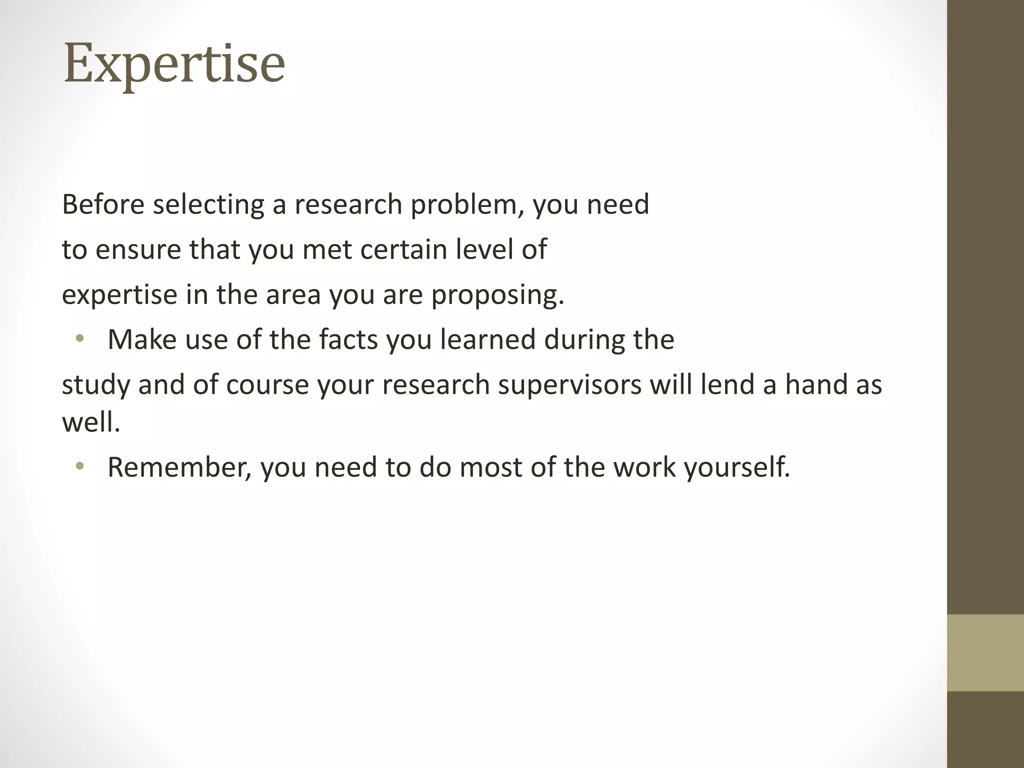 Expertise
Before selecting a research problem, you need
to ensure that you met certain level of
expertise in the area you are proposing.
• Make use of the facts you learned during the
study and of course your research supervisors will lend a hand as
well.
• Remember, you need to do most of the work yourself.
 