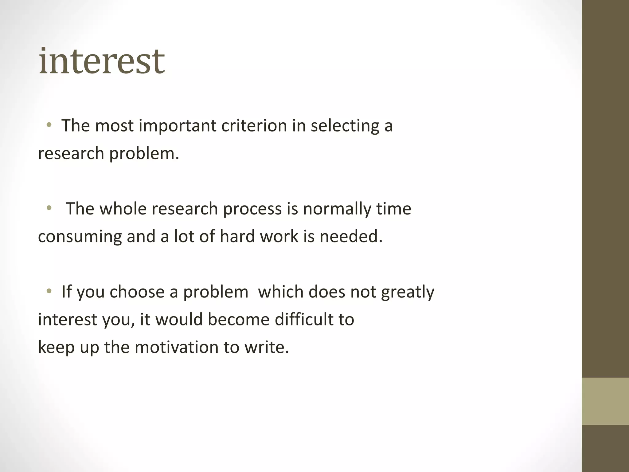 interest
• The most important criterion in selecting a
research problem.
• The whole research process is normally time
consuming and a lot of hard work is needed.
• If you choose a problem which does not greatly
interest you, it would become difficult to
keep up the motivation to write.
 