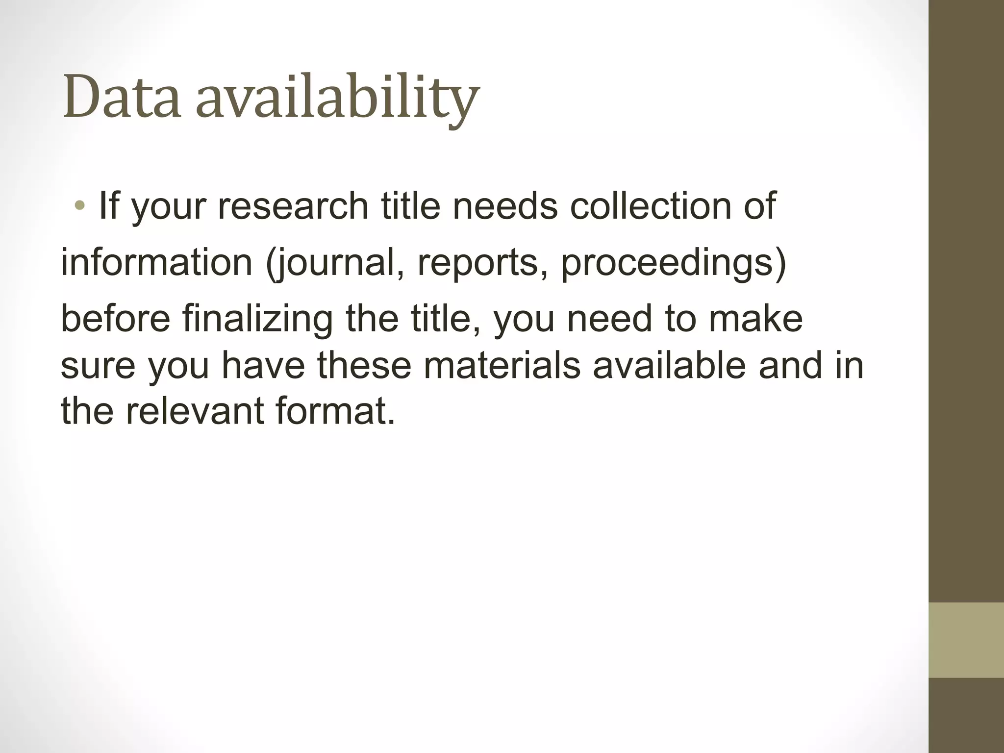 Data availability
• If your research title needs collection of
information (journal, reports, proceedings)
before finalizing the title, you need to make
sure you have these materials available and in
the relevant format.
 