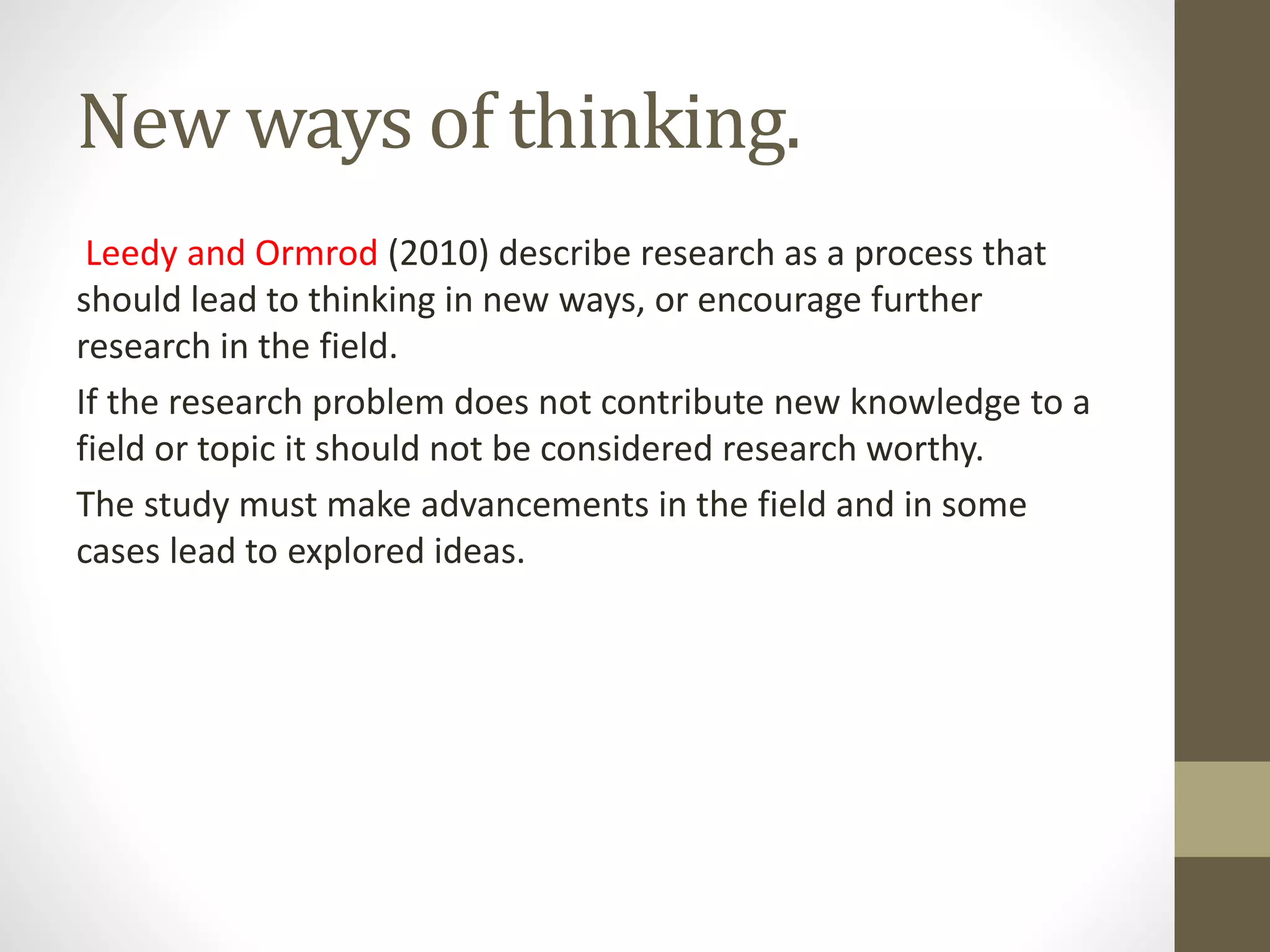 New ways of thinking.
Leedy and Ormrod (2010) describe research as a process that
should lead to thinking in new ways, or encourage further
research in the field.
If the research problem does not contribute new knowledge to a
field or topic it should not be considered research worthy.
The study must make advancements in the field and in some
cases lead to explored ideas.
 