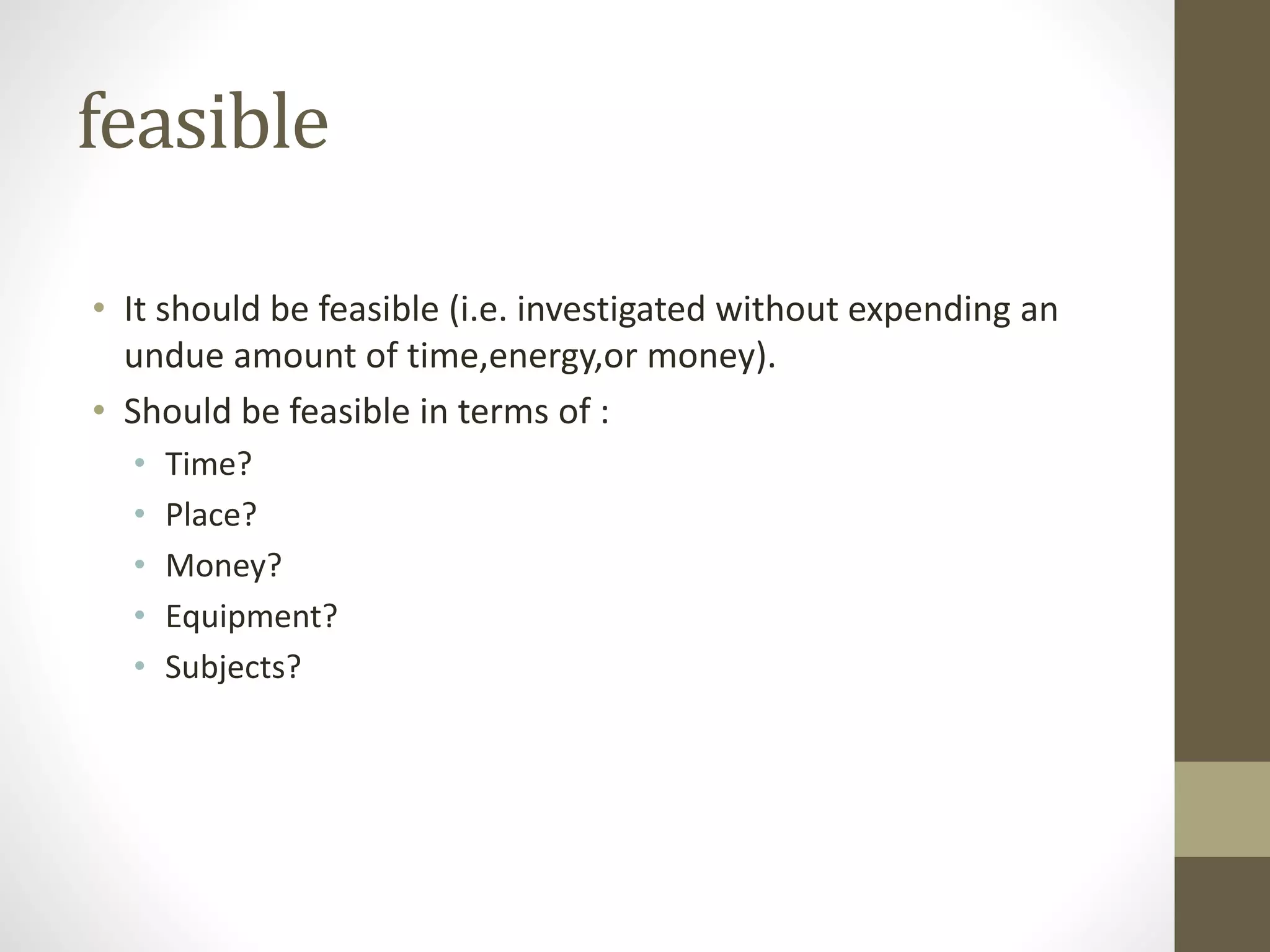 feasible
• It should be feasible (i.e. investigated without expending an
undue amount of time,energy,or money).
• Should be feasible in terms of :
• Time?
• Place?
• Money?
• Equipment?
• Subjects?
 