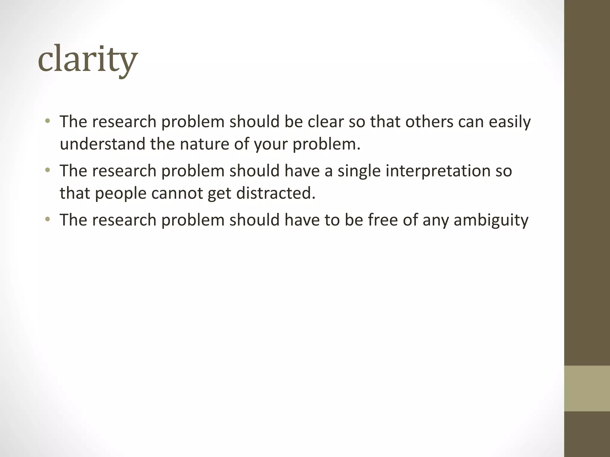 clarity
• The research problem should be clear so that others can easily
understand the nature of your problem.
• The research problem should have a single interpretation so
that people cannot get distracted.
• The research problem should have to be free of any ambiguity
 