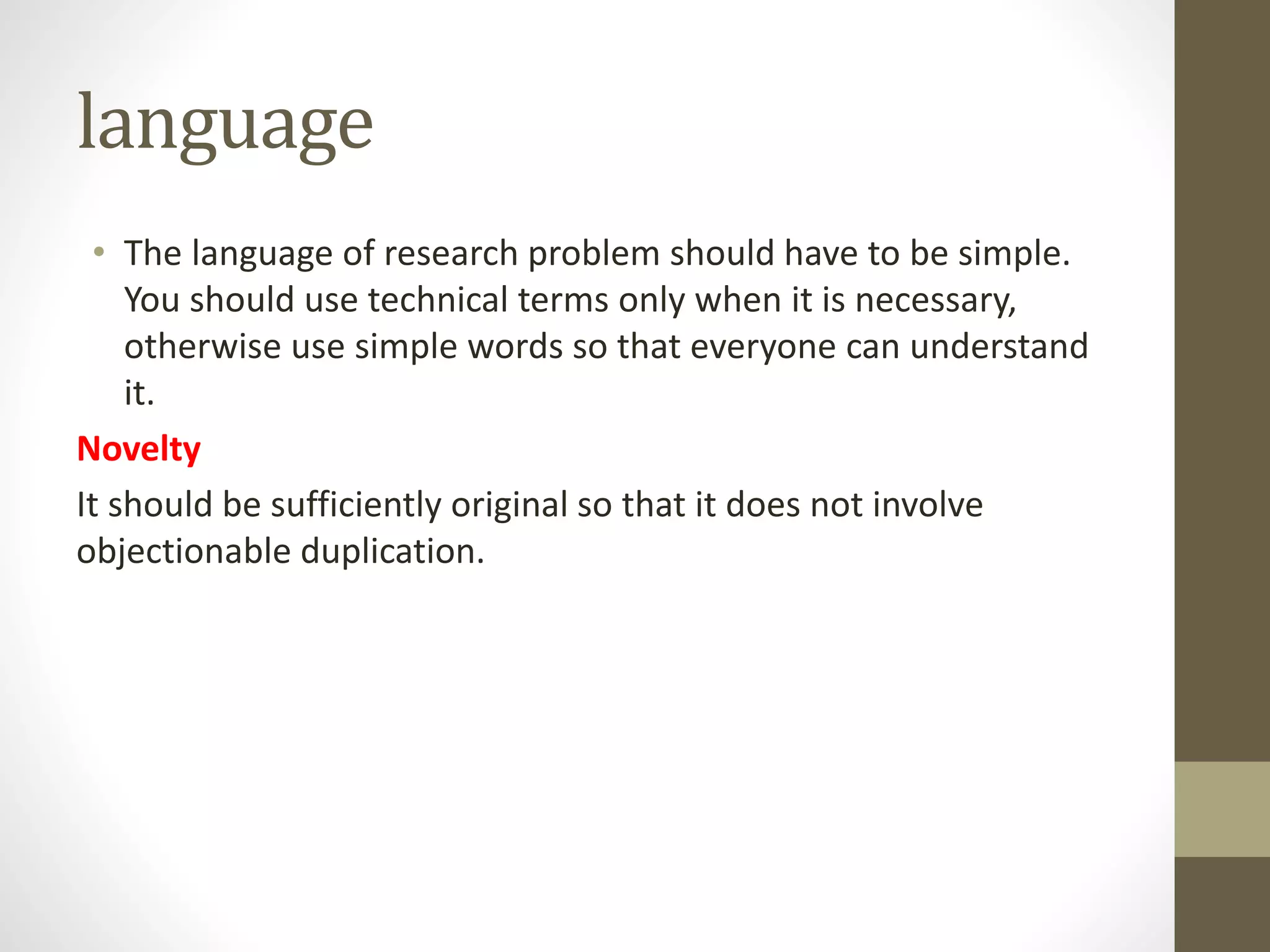 language
• The language of research problem should have to be simple.
You should use technical terms only when it is necessary,
otherwise use simple words so that everyone can understand
it.
Novelty
It should be sufficiently original so that it does not involve
objectionable duplication.
 