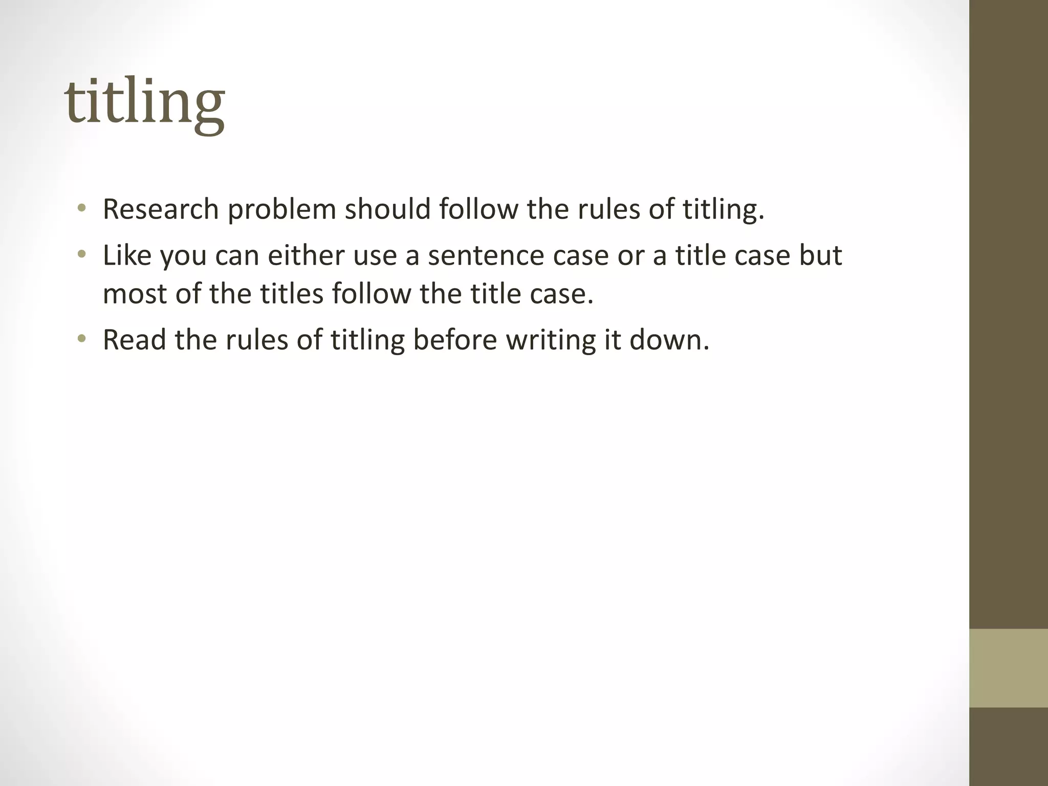 titling
• Research problem should follow the rules of titling.
• Like you can either use a sentence case or a title case but
most of the titles follow the title case.
• Read the rules of titling before writing it down.
 