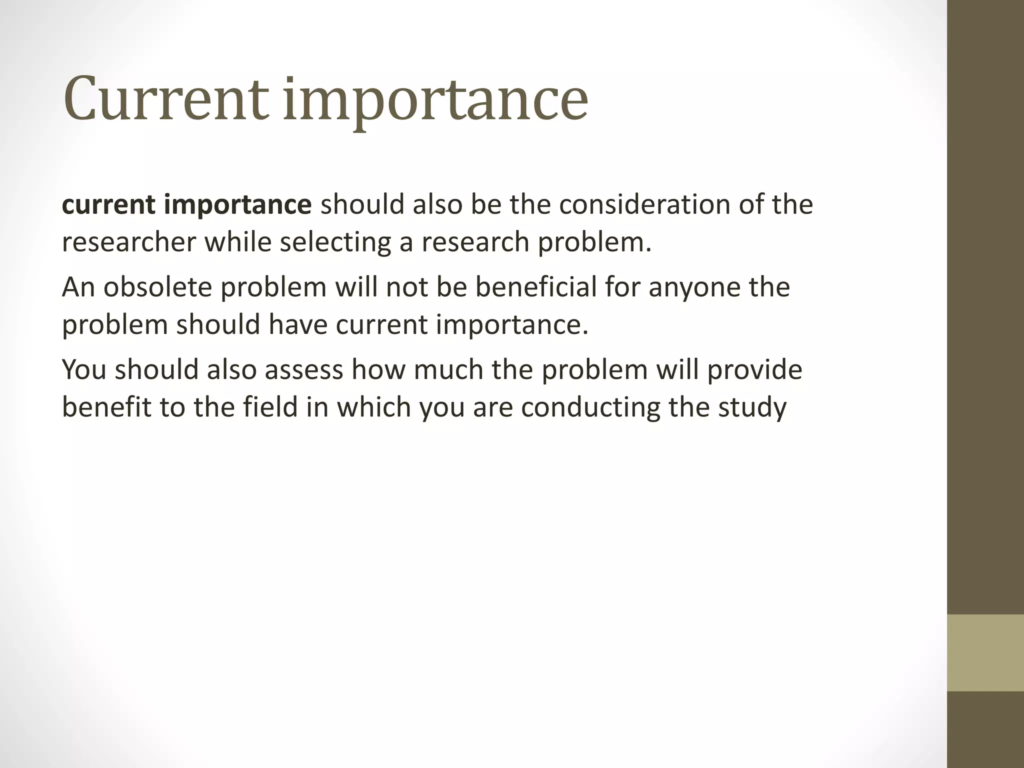 Current importance
current importance should also be the consideration of the
researcher while selecting a research problem.
An obsolete problem will not be beneficial for anyone the
problem should have current importance.
You should also assess how much the problem will provide
benefit to the field in which you are conducting the study
 