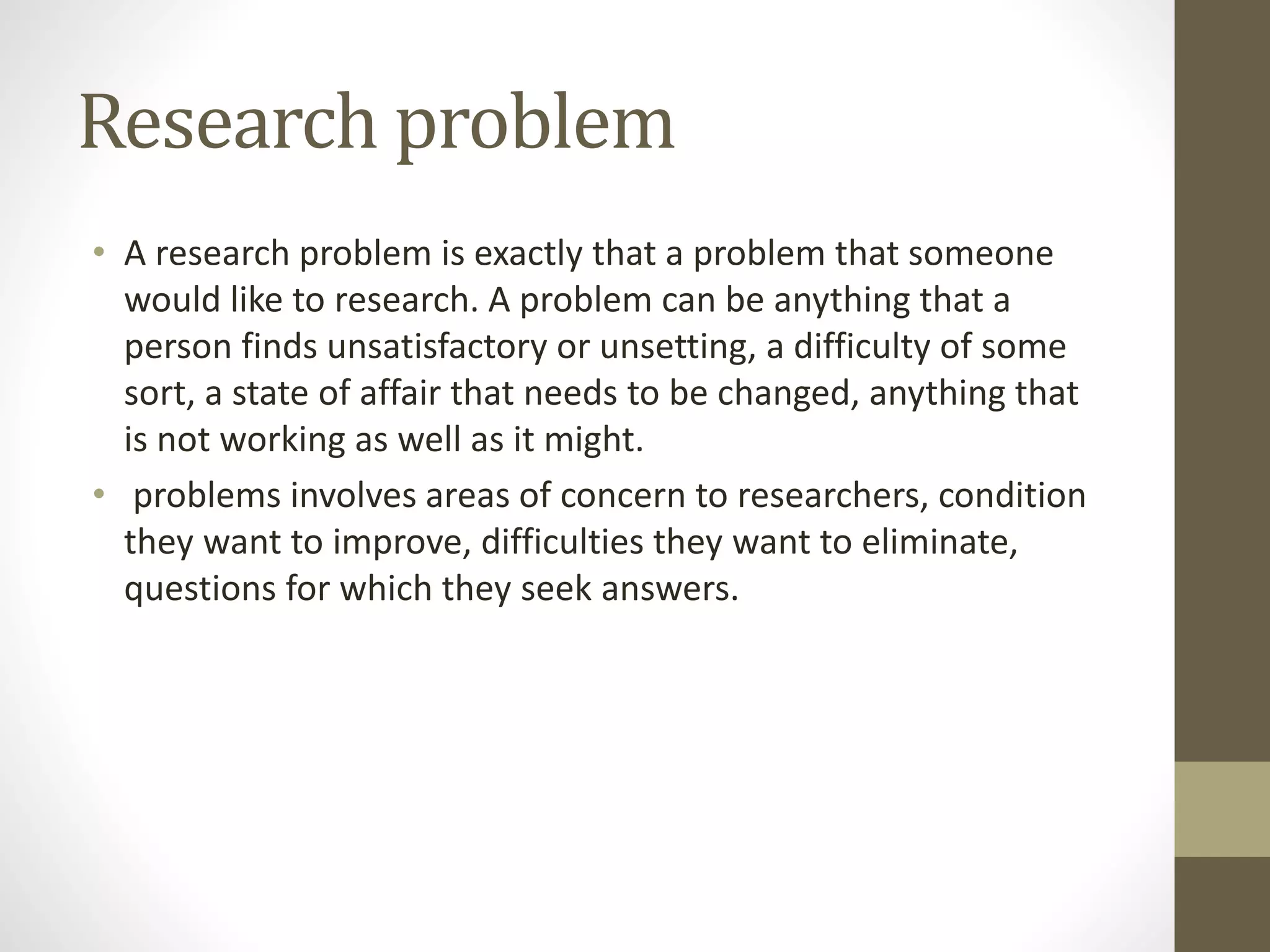 Research problem
• A research problem is exactly that a problem that someone
would like to research. A problem can be anything that a
person finds unsatisfactory or unsetting, a difficulty of some
sort, a state of affair that needs to be changed, anything that
is not working as well as it might.
• problems involves areas of concern to researchers, condition
they want to improve, difficulties they want to eliminate,
questions for which they seek answers.
 