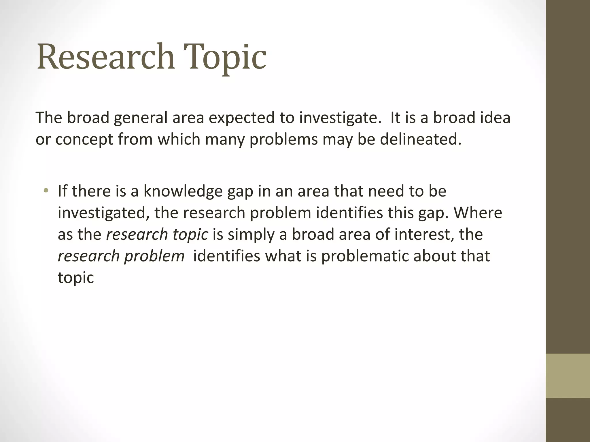 Research Topic
The broad general area expected to investigate. It is a broad idea
or concept from which many problems may be delineated.
• If there is a knowledge gap in an area that need to be
investigated, the research problem identifies this gap. Where
as the research topic is simply a broad area of interest, the
research problem identifies what is problematic about that
topic
 