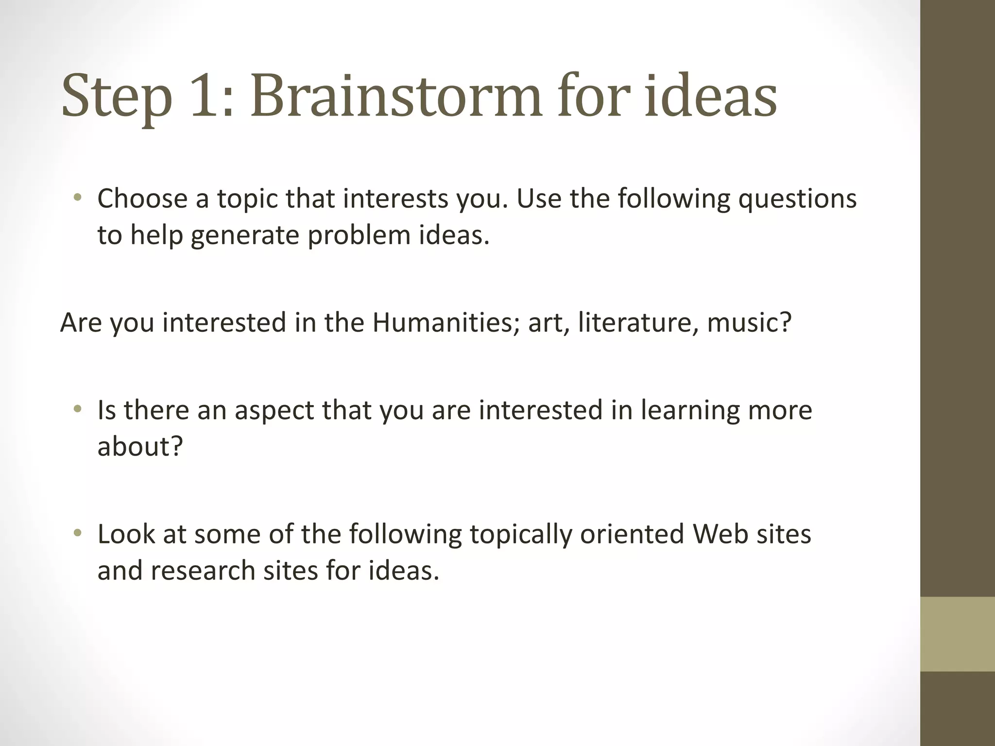 Step 1: Brainstorm for ideas
• Choose a topic that interests you. Use the following questions
to help generate problem ideas.
Are you interested in the Humanities; art, literature, music?
• Is there an aspect that you are interested in learning more
about?
• Look at some of the following topically oriented Web sites
and research sites for ideas.
 