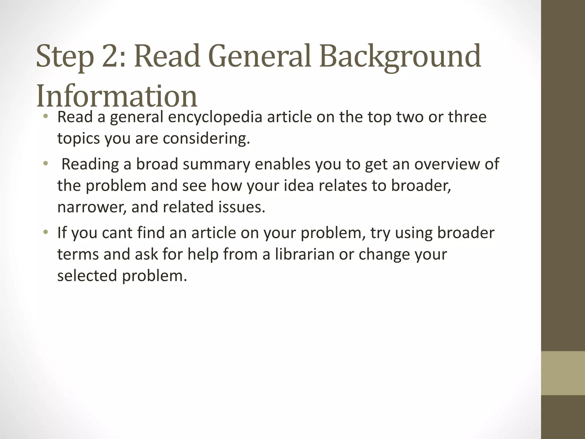 Step 2: Read General Background
Information• Read a general encyclopedia article on the top two or three
topics you are considering.
• Reading a broad summary enables you to get an overview of
the problem and see how your idea relates to broader,
narrower, and related issues.
• If you cant find an article on your problem, try using broader
terms and ask for help from a librarian or change your
selected problem.
 