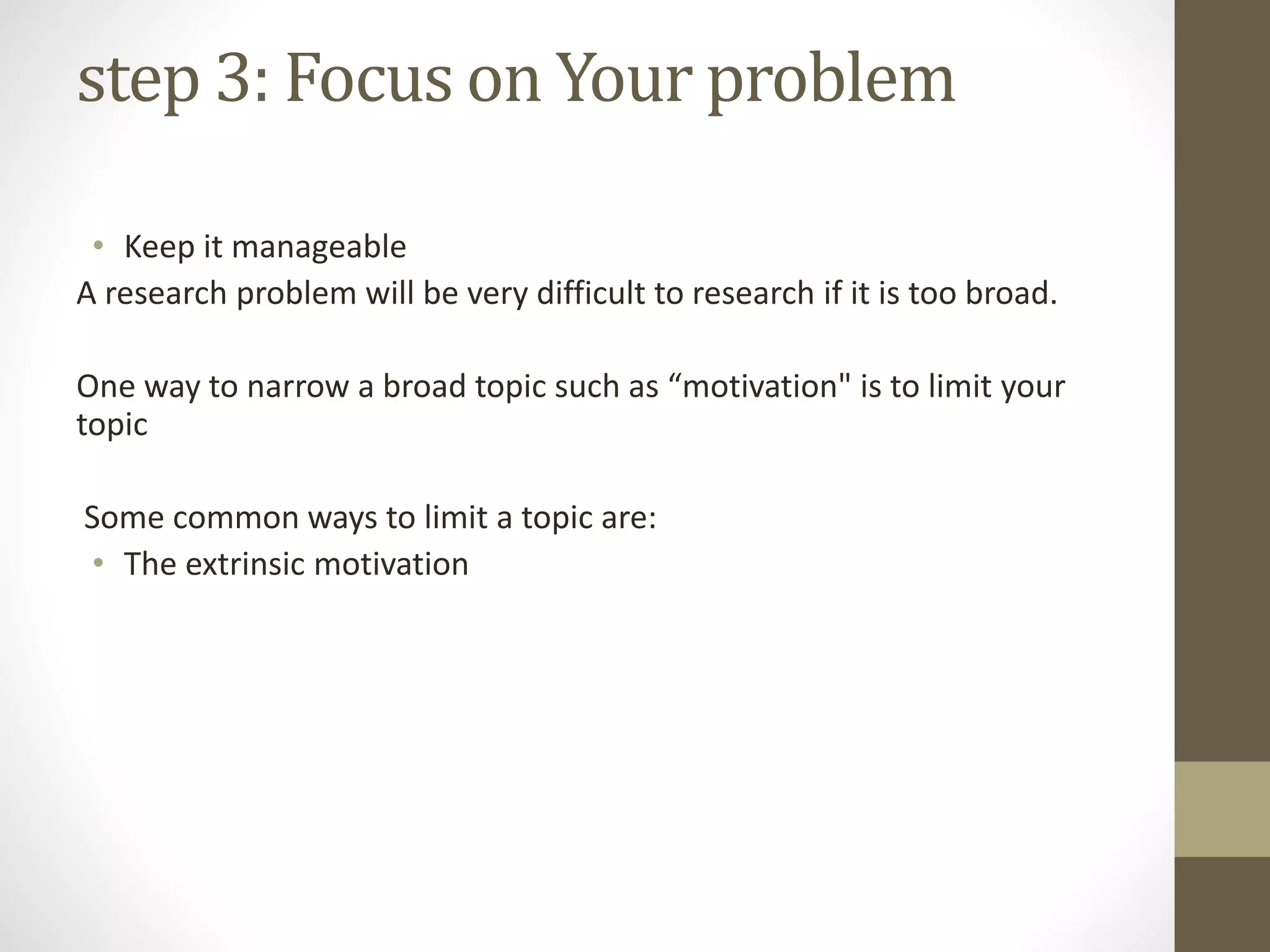 step 3: Focus on Your problem
• Keep it manageable
A research problem will be very difficult to research if it is too broad.
One way to narrow a broad topic such as “motivation" is to limit your
topic
Some common ways to limit a topic are:
• The extrinsic motivation
 