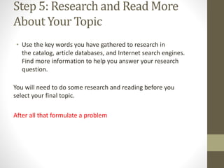 Step 5: Research and Read More
About Your Topic
• Use the key words you have gathered to research in
the catalog, article databases, and Internet search engines.
Find more information to help you answer your research
question.
You will need to do some research and reading before you
select your final topic.
After all that formulate a problem
 