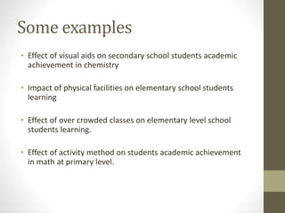 Some examples
• Effect of visual aids on secondary school students academic
achievement in chemistry
• Impact of physical facilities on elementary school students
learning
• Effect of over crowded classes on elementary level school
students learning.
• Effect of activity method on students academic achievement
in math at primary level.
 