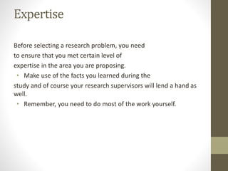 Expertise
Before selecting a research problem, you need
to ensure that you met certain level of
expertise in the area you are proposing.
• Make use of the facts you learned during the
study and of course your research supervisors will lend a hand as
well.
• Remember, you need to do most of the work yourself.
 
