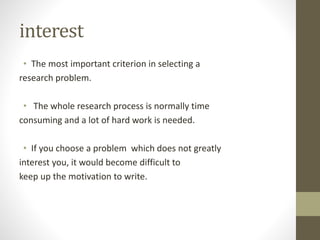 interest
• The most important criterion in selecting a
research problem.
• The whole research process is normally time
consuming and a lot of hard work is needed.
• If you choose a problem which does not greatly
interest you, it would become difficult to
keep up the motivation to write.
 