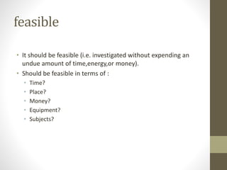 feasible
• It should be feasible (i.e. investigated without expending an
undue amount of time,energy,or money).
• Should be feasible in terms of :
• Time?
• Place?
• Money?
• Equipment?
• Subjects?
 