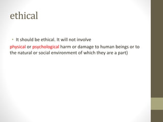 ethical
• It should be ethical. It will not involve
physical or psychological harm or damage to human beings or to
the natural or social environment of which they are a part)
 