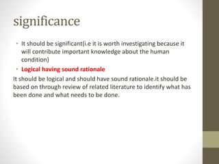 significance
• It should be significant(i.e it is worth investigating because it
will contribute important knowledge about the human
condition)
• Logical having sound rationale
It should be logical and should have sound rationale.it should be
based on through review of related literature to identify what has
been done and what needs to be done.
 