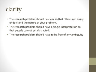 clarity
• The research problem should be clear so that others can easily
understand the nature of your problem.
• The research problem should have a single interpretation so
that people cannot get distracted.
• The research problem should have to be free of any ambiguity
 