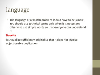 language
• The language of research problem should have to be simple.
You should use technical terms only when it is necessary,
otherwise use simple words so that everyone can understand
it.
Novelty
It should be sufficiently original so that it does not involve
objectionable duplication.
 