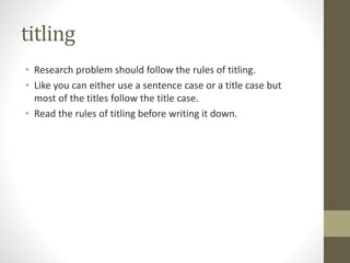 titling
• Research problem should follow the rules of titling.
• Like you can either use a sentence case or a title case but
most of the titles follow the title case.
• Read the rules of titling before writing it down.
 