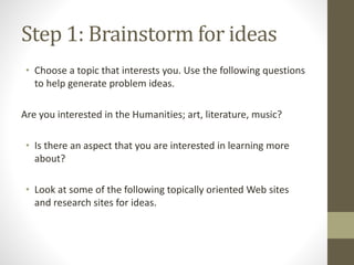 Step 1: Brainstorm for ideas
• Choose a topic that interests you. Use the following questions
to help generate problem ideas.
Are you interested in the Humanities; art, literature, music?
• Is there an aspect that you are interested in learning more
about?
• Look at some of the following topically oriented Web sites
and research sites for ideas.
 