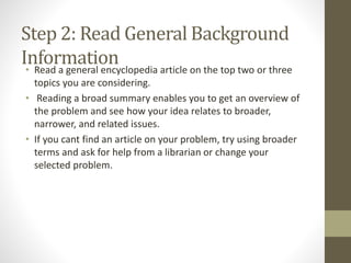 Step 2: Read General Background
Information• Read a general encyclopedia article on the top two or three
topics you are considering.
• Reading a broad summary enables you to get an overview of
the problem and see how your idea relates to broader,
narrower, and related issues.
• If you cant find an article on your problem, try using broader
terms and ask for help from a librarian or change your
selected problem.
 