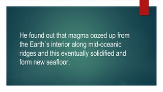 He found out that magma oozed up from
the Earth`s interior along mid-oceanic
ridges and this eventually solidified and
form new seafloor.